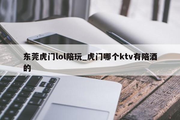 东莞虎门lol陪玩_虎门哪个ktv有陪酒的